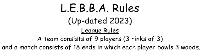 L.E.B.B.A. Rules (Up-dated 2023) League Rules  A team consists of 9 players (3 rinks of 3)  and a match consists of 18 ends in which each player bowls 3 woods.